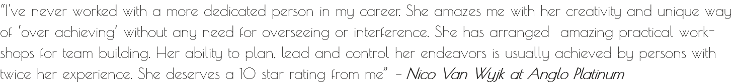 “I've never worked with a more dedicated person in my career. She amazes me with her creativity and unique way of ‘over achieving’ without any need for overseeing or interference. She has arranged amazing practical work-shops for team building. Her ability to plan, lead and control her endeavors is usually achieved by persons with twice her experience. She deserves a 10 star rating from me” – Nico Van Wyjk at Anglo Platinum