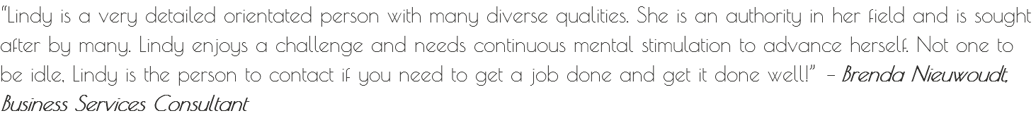 “Lindy is a very detailed orientated person with many diverse qualities. She is an authority in her field and is sought after by many. Lindy enjoys a challenge and needs continuous mental stimulation to advance herself. Not one to be idle, Lindy is the person to contact if you need to get a job done and get it done well!” – Brenda Nieuwoudt, Business Services Consultant